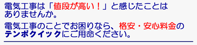 電気工事は「値段が高い！」と感じたことはありませんか。　電気工事のことでお困りなら、格安・安心料金のテンポクイックにご用命ください。