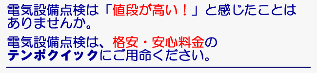 電気設備点検は「値段が高い！」と感じたことはありませんか。　電気設備点検は、格安・安心料金のテンポクイックにご用命ください。