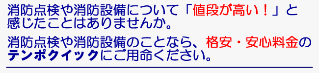 消防点検や消防設備について「値段が高い！」と感じたことはありませんか。　消防点検や消防設備のことなら、格安・安心料金のテンポクイックにご用命ください。