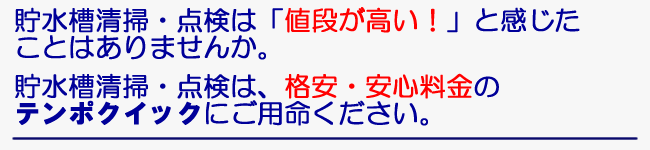 貯水槽清掃・点検は「値段が高い！」と感じたことはありませんか。　貯水槽清掃・点検は、格安・安心料金のテンポクイックにご用命ください。