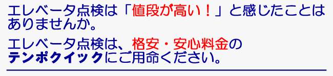 エレベータ点検は「値段が高い！」と感じたことはありませんか。　エレベータ点検は、格安・安心料金のテンポクイックにご用命ください。