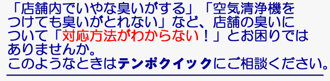 「店舗内でいやな臭いがする」「空気清浄機をつけても臭いがとれない」など、店舗の臭いについて「対応方法がわからない！」とお困りではありませんか。このような時はご相談ください。