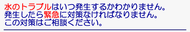 水のトラブルはいつ発生するかわかりません。発生したら緊急に対策なければなりません。この対策はご相談ください。