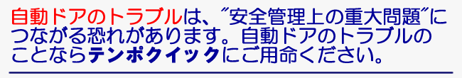 自動ドアのトラブルは、”安全管理上の重大問題につながる恐れがあります。自動ドアのトラブルのことならテンポクイックにご用命ください”