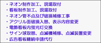 ・ネオン制作加工、現場取付　・看板制作加工、現場取付　・ネオン管不点及び破損補修工事　・アクリル面破損入替、表示内容変更　・電飾看板内蛍光灯交換　　・サイン球取替、点滅機補修、点滅装置変更　・広告看板継続申請代行