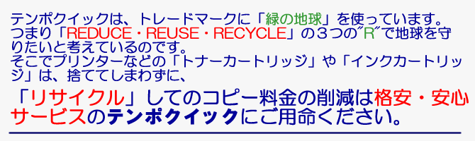 テンポクイックは、トレードマークに「緑の地球」を使っています。つまり「REDUCE・REUSE・RECYCLE」の３つの"R"で地球を守りたいと考えているのです。そこでプリンターなどの「トナーカートリッジ」や「インクカートリッジ」は、捨ててしまわずに、「リサイクル」してのコピー料金の削減は格安・安心サービスのテンポクイックにご用命ください。