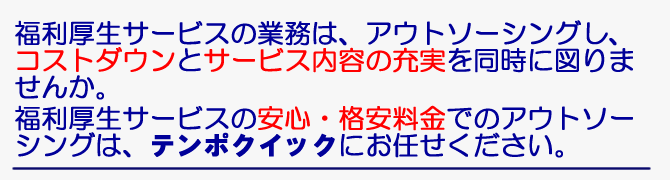 福利厚生サービスの業務は、アウトソーシングし、コストダウンとサービス内容の充実を同時に図りませんか。福利厚生サービスの安心・充実・格安料金でのアウトソーシングは、テンポクイックにお任せください。