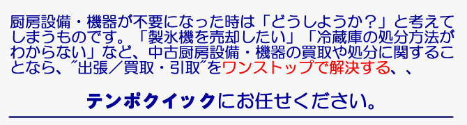 不要になった厨房設備・機器の買取・処分について、「対応方法がわからない！」とお困りではありませんか。処分するには高額な費用が掛かりますし、リサイクルショップに持ち込むのも困難です。中古厨房設備・機器の買取・処分のことなら”出張/買取・引取”をワンストップで一括代行する「店舗・ビル経営のコンビニ・テンポクイック」に御用命ください。