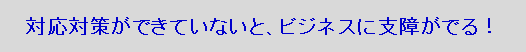 対応対策ができていないと、ビジネスに支障がでる！